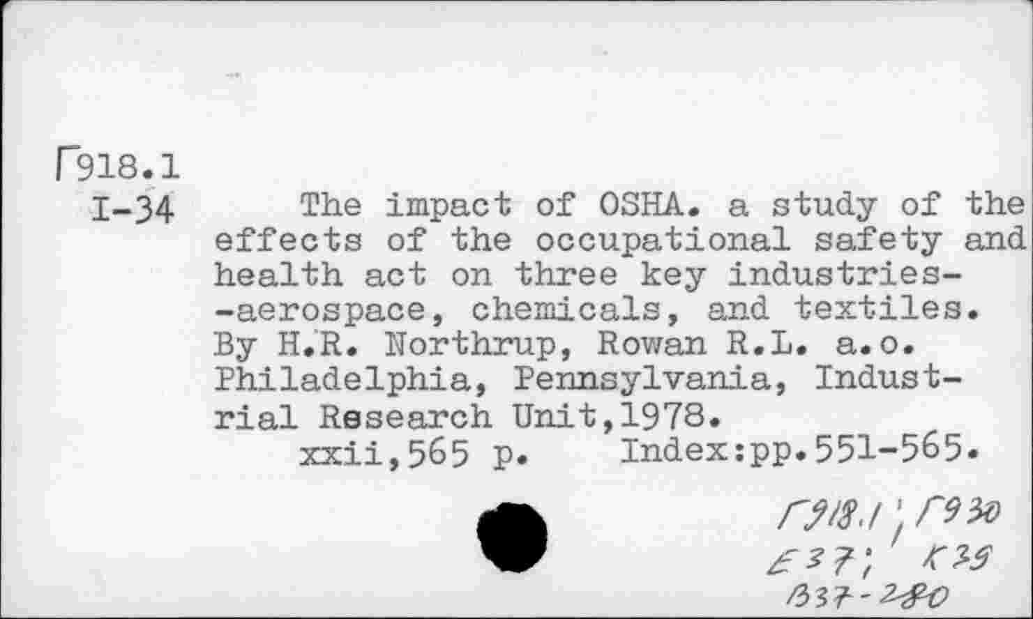 ﻿r918.1
1-34 The impact of OSHA. a study of the effects of the occupational safety and health act on three key industries--aerospace, chemicals, and textiles. By H.R. Northrup, Rowan R.L. a.o. Philadelphia, Pennsylvania, Industrial Research Unit,1978.
xxii,5&5 p. Index:pp.551-5&5.